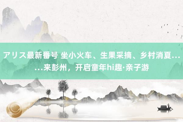 アリス最新番号 坐小火车、生果采摘、乡村消夏……来彭州，开启童年hi趣·亲子游