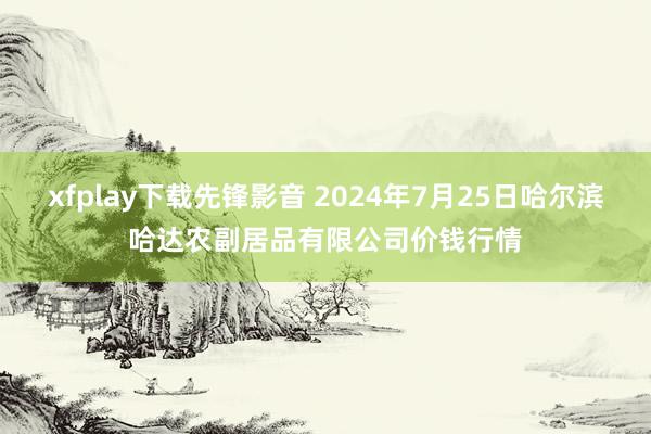 xfplay下载先锋影音 2024年7月25日哈尔滨哈达农副居品有限公司价钱行情