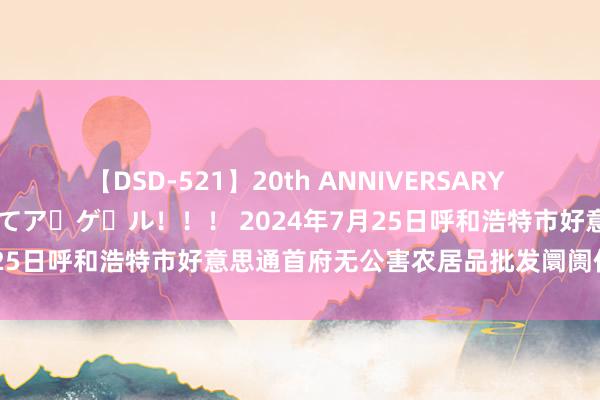 【DSD-521】20th ANNIVERSARY 50人のママがイッパイ教えてア・ゲ・ル！！！ 2024年7月25日呼和浩特市好意思通首府无公害农居品批发阛阓价钱行情