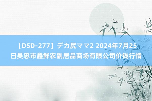 【DSD-277】デカ尻ママ2 2024年7月25日吴忠市鑫鲜农副居品商场有限公司价钱行情