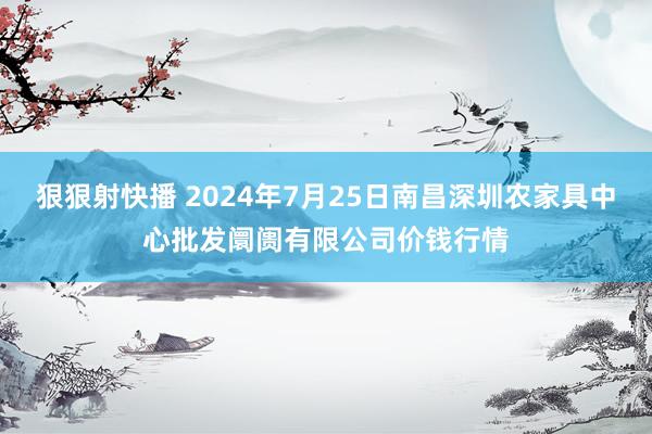 狠狠射快播 2024年7月25日南昌深圳农家具中心批发阛阓有限公司价钱行情