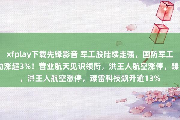 xfplay下载先锋影音 军工股陆续走强，国防军工ETF（512810）劲涨超3%！营业航天见识领衔，洪王人航空涨停，臻雷科技飙升逾13%