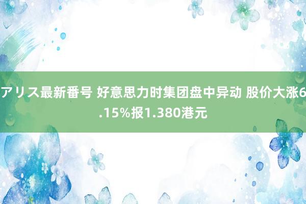 アリス最新番号 好意思力时集团盘中异动 股价大涨6.15%报1.380港元