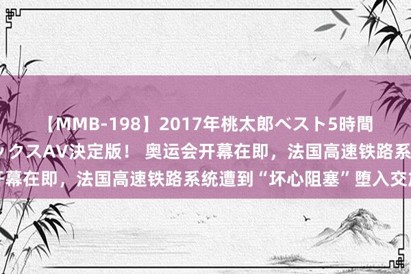 【MMB-198】2017年桃太郎ベスト5時間！これが見納めパラドックスAV決定版！ 奥运会开幕在即，法国高速铁路系统遭到“坏心阻塞”堕入交加