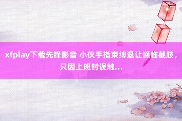 xfplay下载先锋影音 小伙手指束缚退让濒临截肢，只因上班时误触...