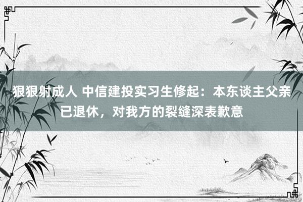 狠狠射成人 中信建投实习生修起：本东谈主父亲已退休，对我方的裂缝深表歉意