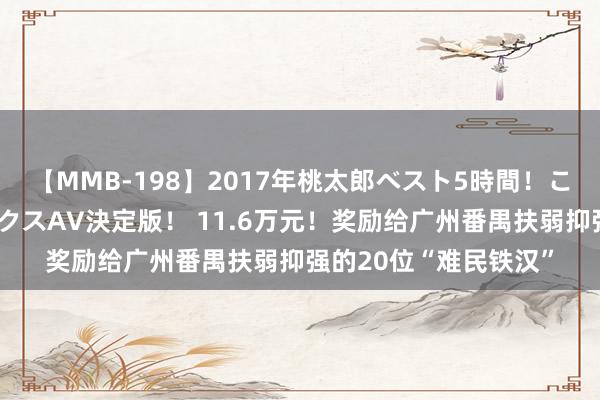 【MMB-198】2017年桃太郎ベスト5時間！これが見納めパラドックスAV決定版！ 11.6万元！奖励给广州番禺扶弱抑强的20位“难民铁汉”