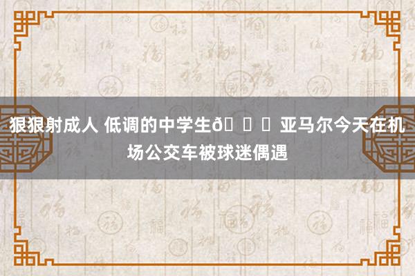 狠狠射成人 低调的中学生?亚马尔今天在机场公交车被球迷偶遇