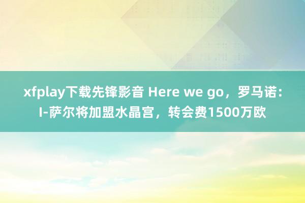 xfplay下载先锋影音 Here we go，罗马诺：I-萨尔将加盟水晶宫，转会费1500万欧