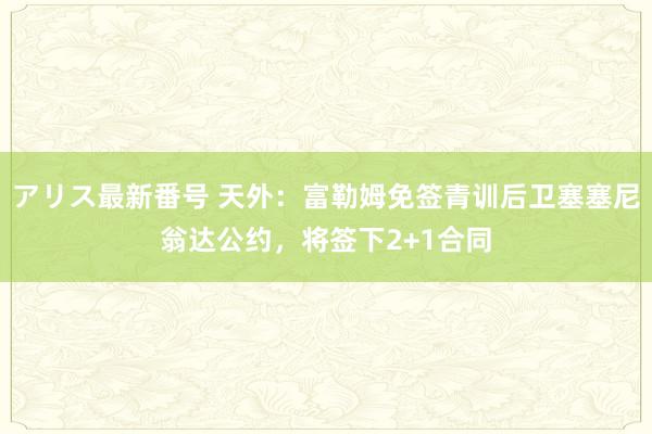 アリス最新番号 天外：富勒姆免签青训后卫塞塞尼翁达公约，将签下2+1合同