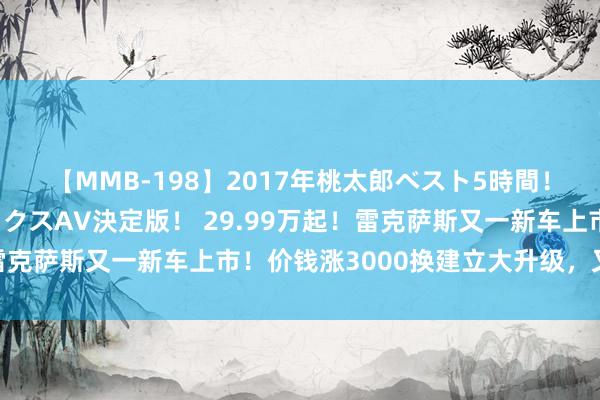 【MMB-198】2017年桃太郎ベスト5時間！これが見納めパラドックスAV決定版！ 29.99万起！雷克萨斯又一新车上市！价钱涨3000换建立大升级，又香了…