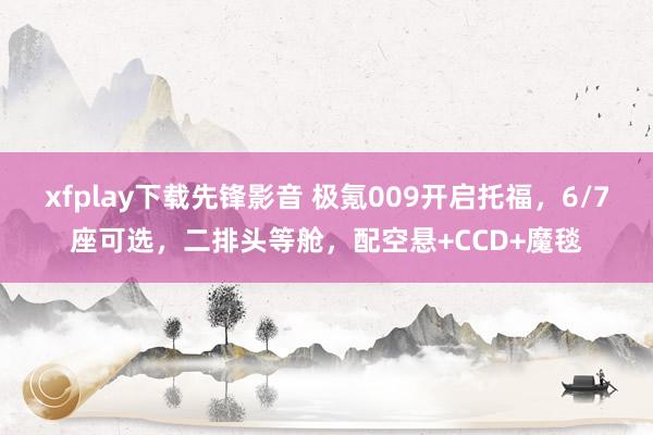 xfplay下载先锋影音 极氪009开启托福，6/7座可选，二排头等舱，配空悬+CCD+魔毯