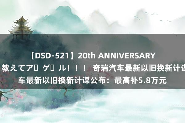 【DSD-521】20th ANNIVERSARY 50人のママがイッパイ教えてア・ゲ・ル！！！ 奇瑞汽车最新以旧换新计谋公布：最高补5.8万元