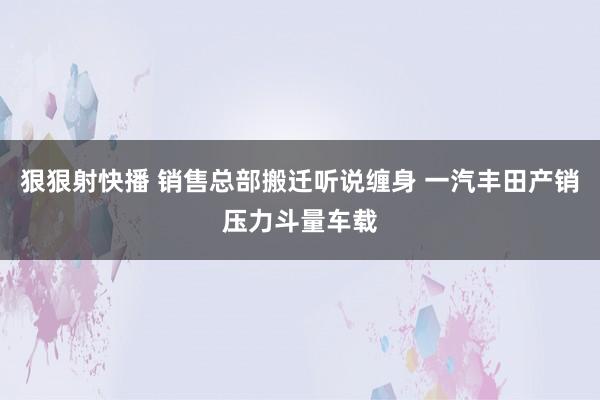 狠狠射快播 销售总部搬迁听说缠身 一汽丰田产销压力斗量车载