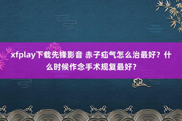 xfplay下载先锋影音 赤子疝气怎么治最好？什么时候作念手术规复最好？