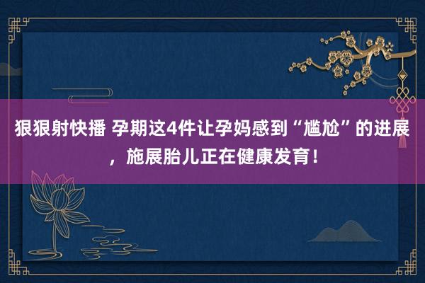 狠狠射快播 孕期这4件让孕妈感到“尴尬”的进展，施展胎儿正在健康发育！