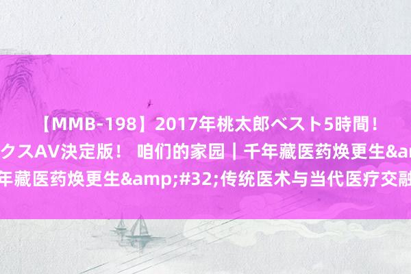 【MMB-198】2017年桃太郎ベスト5時間！これが見納めパラドックスAV決定版！ 咱们的家园｜千年藏医药焕更生&#32;传统医术与当代医疗交融翻新