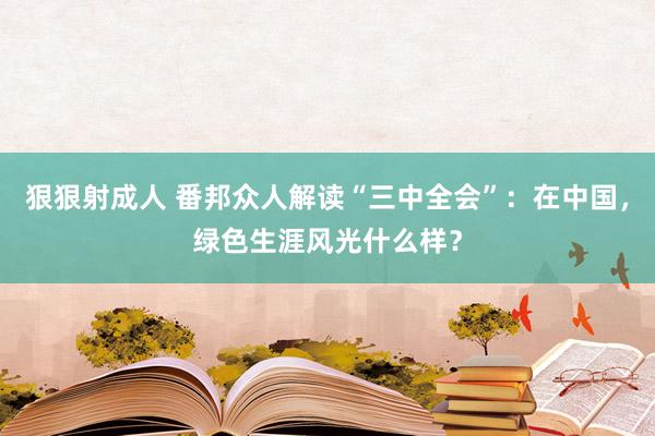 狠狠射成人 番邦众人解读“三中全会”：在中国，绿色生涯风光什么样？