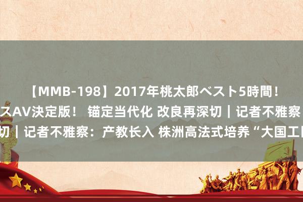 【MMB-198】2017年桃太郎ベスト5時間！これが見納めパラドックスAV決定版！ 锚定当代化 改良再深切｜记者不雅察：产教长入 株洲高法式培养“大国工匠”后备军