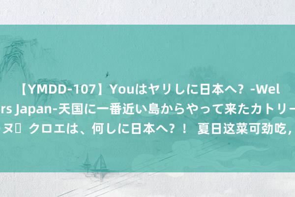 【YMDD-107】Youはヤリしに日本へ？‐Welcome to sex lovers Japan‐天国に一番近い島からやって来たカトリーヌ・クロエは、何しに日本へ？！ 夏日这菜可劲吃，高维C，开胃消食，除湿解乏，补充膂力