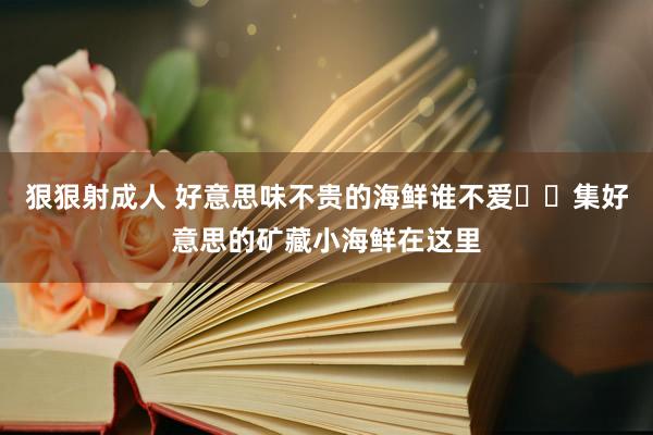 狠狠射成人 好意思味不贵的海鲜谁不爱⁉️集好意思的矿藏小海鲜在这里