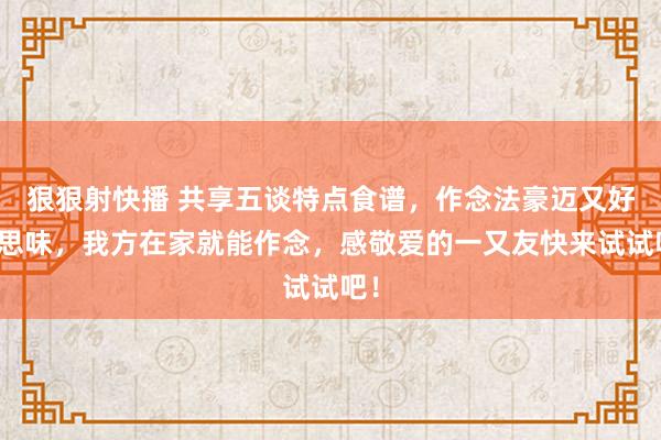 狠狠射快播 共享五谈特点食谱，作念法豪迈又好意思味，我方在家就能作念，感敬爱的一又友快来试试吧！