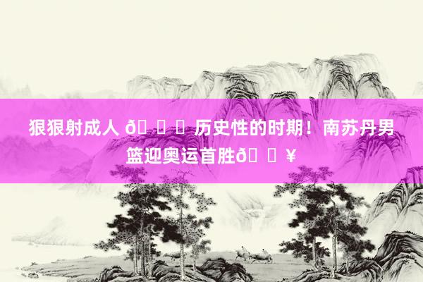 狠狠射成人 ?历史性的时期！南苏丹男篮迎奥运首胜?