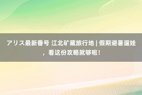 アリス最新番号 江北矿藏旅行地 | 假期避暑遛娃，看这份攻略就够啦！