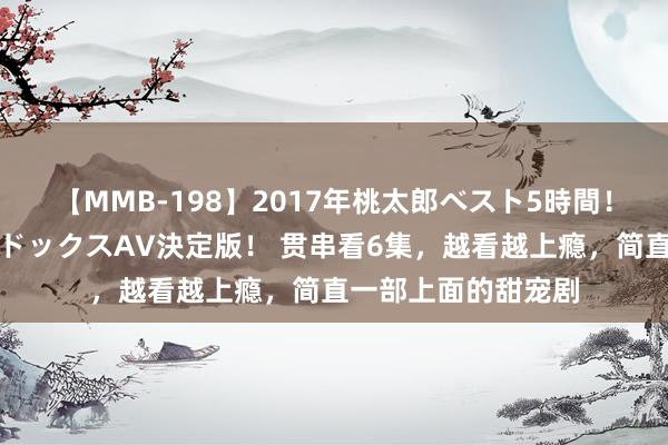 【MMB-198】2017年桃太郎ベスト5時間！これが見納めパラドックスAV決定版！ 贯串看6集，越看越上瘾，简直一部上面的甜宠剧