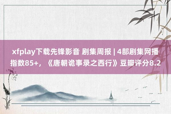 xfplay下载先锋影音 剧集周报 | 4部剧集网播指数85+，《唐朝诡事录之西行》豆瓣评分8.2