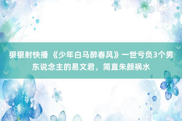 狠狠射快播 《少年白马醉春风》一世亏负3个男东说念主的易文君，简直朱颜祸水