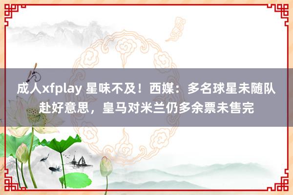 成人xfplay 星味不及！西媒：多名球星未随队赴好意思，皇马对米兰仍多余票未售完