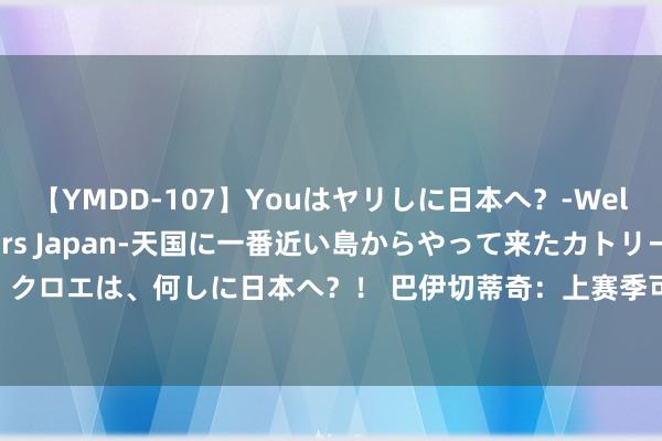 【YMDD-107】Youはヤリしに日本へ？‐Welcome to sex lovers Japan‐天国に一番近い島からやって来たカトリーヌ・クロエは、何しに日本へ？！ 巴伊切蒂奇：上赛季可能是我最难过的一年 繁重只会让我变得更强