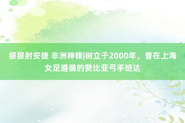 狠狠射安捷 非洲神锋|树立于2000年，曾在上海女足遵循的赞比亚弓手班达