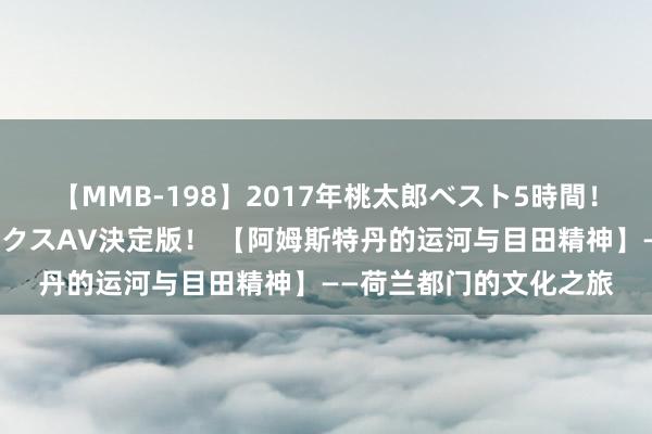 【MMB-198】2017年桃太郎ベスト5時間！これが見納めパラドックスAV決定版！ 【阿姆斯特丹的运河与目田精神】——荷兰都门的文化之旅