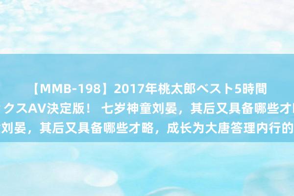 【MMB-198】2017年桃太郎ベスト5時間！これが見納めパラドックスAV決定版！ 七岁神童刘晏，其后又具备哪些才略，成长为大唐答理内行的呢