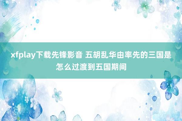 xfplay下载先锋影音 五胡乱华由率先的三国是怎么过渡到五国期间