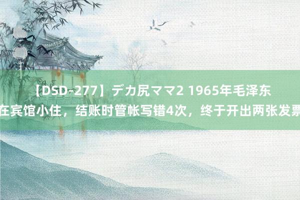 【DSD-277】デカ尻ママ2 1965年毛泽东在宾馆小住，结账时管帐写错4次，终于开出两张发票