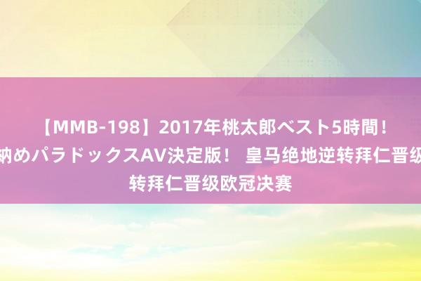 【MMB-198】2017年桃太郎ベスト5時間！これが見納めパラドックスAV決定版！ 皇马绝地逆转拜仁晋级欧冠决赛