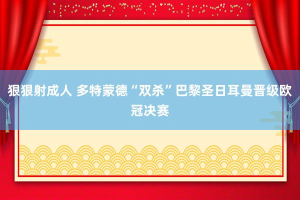 狠狠射成人 多特蒙德“双杀”巴黎圣日耳曼晋级欧冠决赛