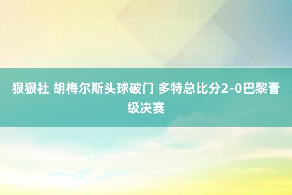 狠狠社 胡梅尔斯头球破门 多特总比分2-0巴黎晋级决赛