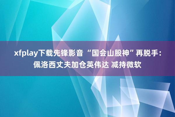 xfplay下载先锋影音 “国会山股神”再脱手：佩洛西丈夫加仓英伟达 减持微软