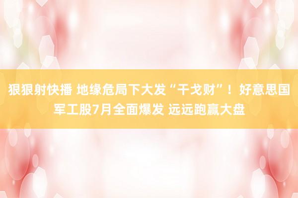 狠狠射快播 地缘危局下大发“干戈财”！好意思国军工股7月全面爆发 远远跑赢大盘