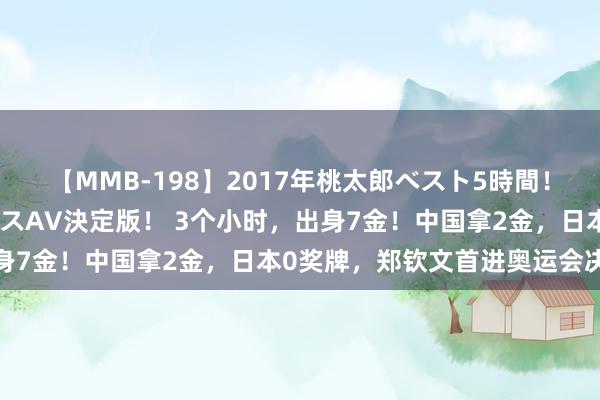 【MMB-198】2017年桃太郎ベスト5時間！これが見納めパラドックスAV決定版！ 3个小时，出身7金！中国拿2金，日本0奖牌，郑钦文首进奥运会决赛