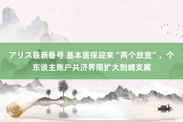 アリス最新番号 基本医保迎来“两个放宽”，个东谈主账户共济界限扩大到嫡支属