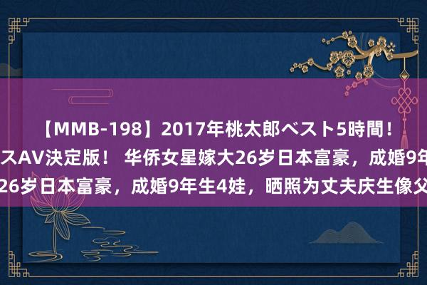 【MMB-198】2017年桃太郎ベスト5時間！これが見納めパラドックスAV決定版！ 华侨女星嫁大26岁日本富豪，成婚9年生4娃，晒照为丈夫庆生像父女