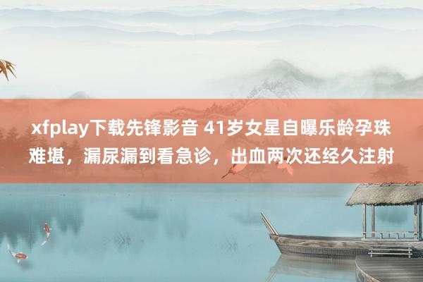 xfplay下载先锋影音 41岁女星自曝乐龄孕珠难堪，漏尿漏到看急诊，出血两次还经久注射