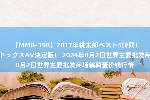 【MMB-198】2017年桃太郎ベスト5時間！これが見納めパラドックスAV決定版！ 2024年8月2日世界主要批发商场鹌鹑蛋价钱行情