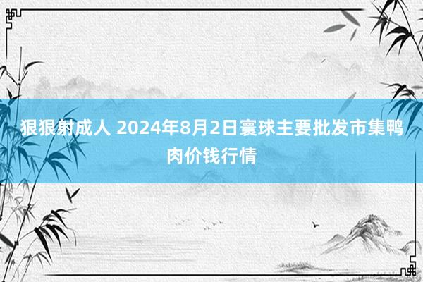 狠狠射成人 2024年8月2日寰球主要批发市集鸭肉价钱行情