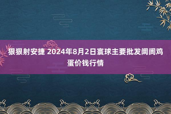 狠狠射安捷 2024年8月2日寰球主要批发阛阓鸡蛋价钱行情